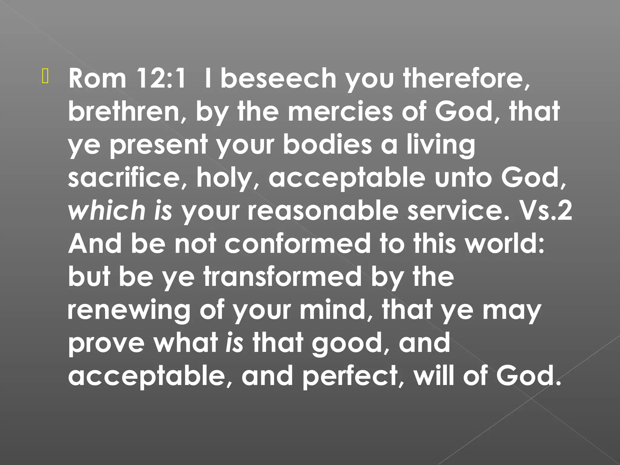 

Rom 12:1 I beseech you therefore,
brethren, by the mercies of God, that
ye present your bodies a living
sacrifice, holy, acceptable unto God,
which is your reasonable service. Vs.2
And be not conformed to this world:
but be ye transformed by the
renewing of your mind, that ye may
prove what is that good, and
acceptable, and perfect, will of God.

 