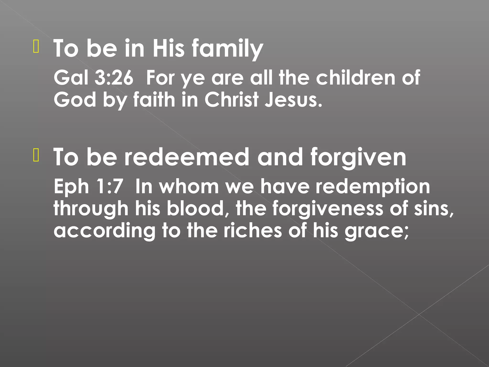 

To be in His family
Gal 3:26 For ye are all the children of
God by faith in Christ Jesus.



To be redeemed and forgiven
Eph 1:7 In whom we have redemption
through his blood, the forgiveness of sins,
according to the riches of his grace;

 

 