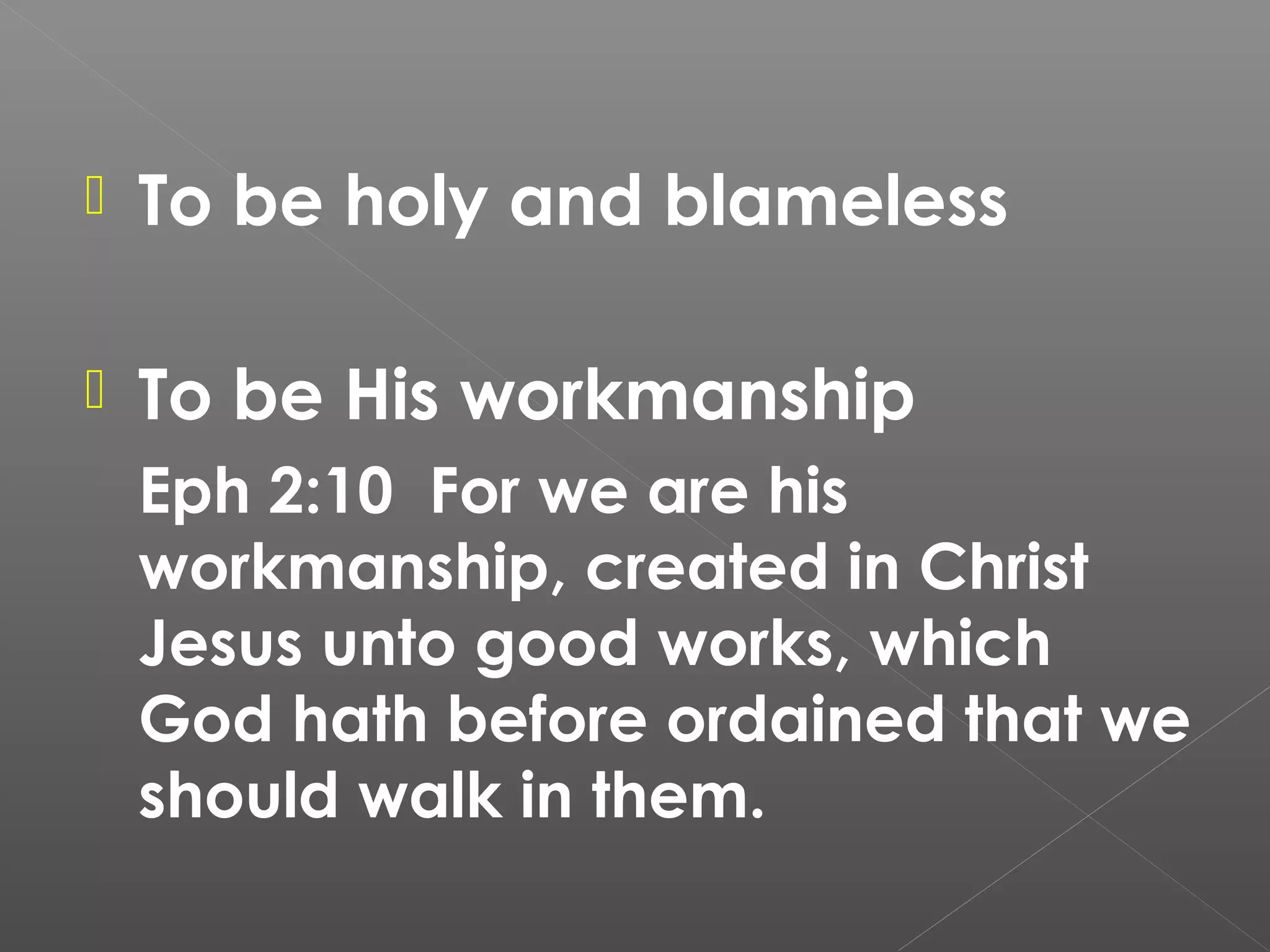 

To be holy and blameless



To be His workmanship
Eph 2:10 For we are his
workmanship, created in Christ
Jesus unto good works, which
God hath before ordained that we
should walk in them.

 