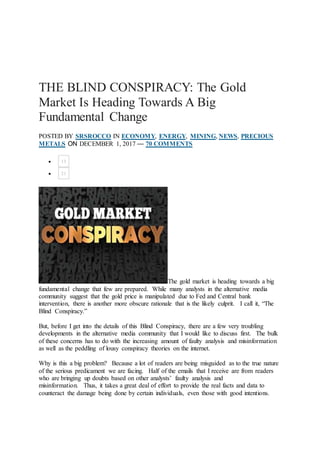 THE BLIND CONSPIRACY: The Gold
Market Is Heading Towards A Big
Fundamental Change
POSTED BY SRSROCCO IN ECONOMY, ENERGY, MINING, NEWS, PRECIOUS
METALS ON DECEMBER 1, 2017 — 70 COMMENTS
 13
 21
The gold market is heading towards a big
fundamental change that few are prepared. While many analysts in the alternative media
community suggest that the gold price is manipulated due to Fed and Central bank
intervention, there is another more obscure rationale that is the likely culprit. I call it, “The
Blind Conspiracy.”
But, before I get into the details of this Blind Conspiracy, there are a few very troubling
developments in the alternative media community that I would like to discuss first. The bulk
of these concerns has to do with the increasing amount of faulty analysis and misinformation
as well as the peddling of lousy conspiracy theories on the internet.
Why is this a big problem? Because a lot of readers are being misguided as to the true nature
of the serious predicament we are facing. Half of the emails that I receive are from readers
who are bringing up doubts based on other analysts’ faulty analysis and
misinformation. Thus, it takes a great deal of effort to provide the real facts and data to
counteract the damage being done by certain individuals, even those with good intentions.
 
