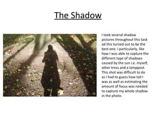 The Shadow 
I took several shadow 
pictures throughout this task 
ad this turned out to be the 
best one. I particularly, like 
how I was able to capture the 
different type of shadows 
caused by the sun i.e. myself, 
other tress and a lamppost. 
This shot was difficult to do 
as I had to guess how tall I 
was as well as estimating the 
amount of focus was needed 
to capture my whole shadow 
in the photo. 
 
