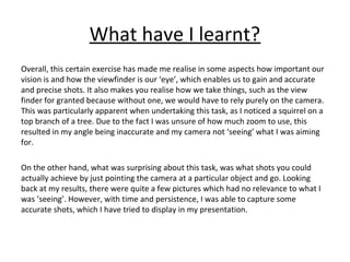 What have I learnt? 
Overall, this certain exercise has made me realise in some aspects how important our 
vision is and how the viewfinder is our ‘eye’, which enables us to gain and accurate 
and precise shots. It also makes you realise how we take things, such as the view 
finder for granted because without one, we would have to rely purely on the camera. 
This was particularly apparent when undertaking this task, as I noticed a squirrel on a 
top branch of a tree. Due to the fact I was unsure of how much zoom to use, this 
resulted in my angle being inaccurate and my camera not ‘seeing’ what I was aiming 
for. 
On the other hand, what was surprising about this task, was what shots you could 
actually achieve by just pointing the camera at a particular object and go. Looking 
back at my results, there were quite a few pictures which had no relevance to what I 
was ‘seeing’. However, with time and persistence, I was able to capture some 
accurate shots, which I have tried to display in my presentation. 
