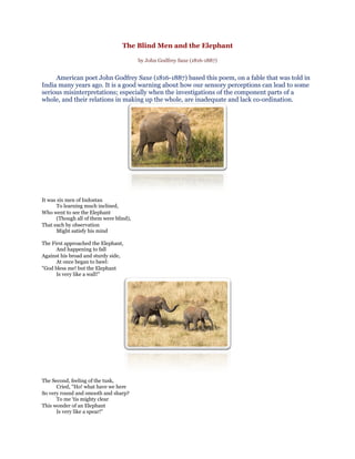 The Blind Men and the Elephant

                                          by John Godfrey Saxe (1816-1887)


     American poet John Godfrey Saxe (1816-1887) based this poem, on a fable that was told in
India many years ago. It is a good warning about how our sensory perceptions can lead to some
serious misinterpretations; especially when the investigations of the component parts of a
whole, and their relations in making up the whole, are inadequate and lack co-ordination.




It was six men of Indostan
       To learning much inclined,
Who went to see the Elephant
       (Though all of them were blind),
That each by observation
       Might satisfy his mind

The First approached the Elephant,
      And happening to fall
Against his broad and sturdy side,
      At once began to bawl:
"God bless me! but the Elephant
      Is very like a wall!"




The Second, feeling of the tusk,
      Cried, "Ho! what have we here
So very round and smooth and sharp?
      To me 'tis mighty clear
This wonder of an Elephant
      Is very like a spear!"
 