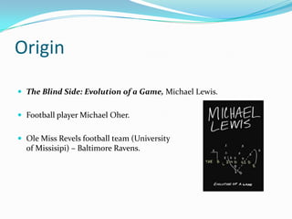 Origin

 The Blind Side: Evolution of a Game, Michael Lewis.


 Football player Michael Oher.


 Ole Miss Revels football team (University
  of Missisipi) – Baltimore Ravens.
 