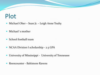 Plot
 Michael Oher – Sean Jr. – Leigh Anne Touhy


 Michael´s mother


 School football team


 NCAA Division I scholarship - 2.5 GPA


 University of Mississippi - University of Tennessee


 Reencounter - Baltimore Ravens
 