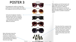 POSTER 3
The background is white so it keeps the
audiences focus on the images and makes
the sunglasses and the title stand out clearly

The sunglasses are the focal point and
main image of the poster. Each pair is
different to represent a different
character. The characters can often be
seen wearing sunglasses in the trailer and
they are used as a symbol to represent
wealth

Each pair of sunglasses includes a
tag line that associates a character
in the film with a pair of sunglasses
– helps to give the audience some
more information about the
different characters

More information about the
film like the rating and the
production companies are in
small writing at the bottom to
avoid distracting the audience
from the main image

The title of the film is placed at the
bottom of the poster and does not
have the main focus of the poster.
The text is black with a yellow
outline which follows the brand
identity of the titles used in the
trailer

 