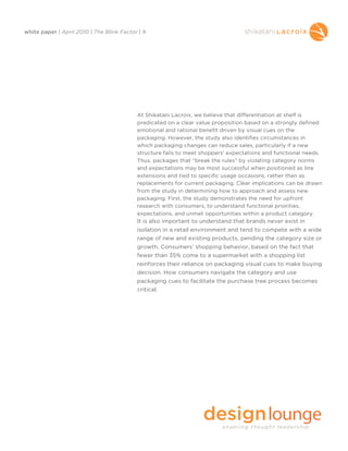 white paper | April 2010 | The Blink Factor | 9




                                           At Shikatani Lacroix, we believe that differentiation at shelf is
                                           predicated on a clear value proposition based on a strongly defined
                                           emotional and rational benefit driven by visual cues on the
                                           packaging. However, the study also identifies circumstances in
                                           which packaging changes can reduce sales, particularly if a new
                                           structure fails to meet shoppers' expectations and functional needs.
                                           Thus, packages that “break the rules” by violating category norms
                                           and expectations may be most successful when positioned as line
                                           extensions and tied to specific usage occasions, rather than as
                                           replacements for current packaging. Clear implications can be drawn
                                           from the study in determining how to approach and assess new
                                           packaging. First, the study demonstrates the need for upfront
                                           research with consumers, to understand functional priorities,
                                           expectations, and unmet opportunities within a product category.
                                           It is also important to understand that brands never exist in
                                           isolation in a retail environment and tend to compete with a wide
                                           range of new and existing products, pending the category size or
                                           growth. Consumers’ shopping behavior, based on the fact that
                                           fewer than 35% come to a supermarket with a shopping list
                                           reinforces their reliance on packaging visual cues to make buying
                                           decision. How consumers navigate the category and use
                                           packaging cues to facilitate the purchase tree process becomes
                                           critical.
 