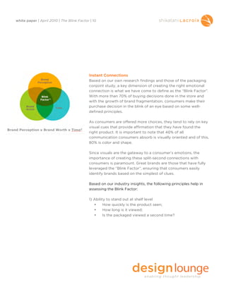 white paper | April 2010 | The Blink Factor | 10




                                           Instant Connections
                                           Based on our own research findings and those of the packaging
                                           conjoint study, a key dimension of creating the right emotional
                                           connection is what we have come to define as the “Blink Factor”.
                                           With more than 70% of buying decisions done in the store and
                                           with the growth of brand fragmentation, consumers make their
                                           purchase decision in the blink of an eye based on some well-
                                           defined principles.

                                           As consumers are offered more choices, they tend to rely on key
                                           visual cues that provide affirmation that they have found the
                                           right product. It is important to note that 40% of all
                                           communication consumers absorb is visually oriented and of this,
                                           80% is color and shape.

                                           Since visuals are the gateway to a consumer’s emotions, the
                                           importance of creating these split-second connections with
                                           consumers is paramount. Great brands are those that have fully
                                           leveraged the “Blink Factor”, ensuring that consumers easily
                                           identify brands based on the simplest of clues.

                                           Based on our industry insights, the following principles help in
                                           assessing the Blink Factor:

                                           1) Ability to stand out at shelf level
                                              •     How quickly is the product seen;
                                              •     How long is it viewed;
                                              •     Is the packaged viewed a second time?
 