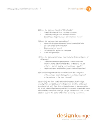 white paper | April 2010 | The Blink Factor | 11




                                            2) Does the package have the “Blink Factor”
                                               •   Does the package have color recognition?
                                               •   Does the package have a unique shape?
                                               •  Does the package leverage a memorable image?

                                            3) Does the package help shop-ability?
                                               •  Right hierarchy of communication/viewing pattern
                                               •  Ease of variety differentiation
                                               •  Clear consumer benefit
                                               •  Differentiation within the category
                                               •  Is the design simple?

                                            4) Does the package convey a meaningful and relevant point of
                                               difference?
                                               •    Does the overall package design communicate an
                                                    emotional and rational need state and strong value?
                                               •    Is the key benefit clearly communicated visually?
                                               •    Have the stated and hidden drivers been established?

                                            5) Is the package effectively located within the category?
                                               •    Is the package located at eye level and easy to grab?
                                               •    Is the package in the right context?

                                            Leveraging the blink factor allows brands to fully leverage
                                            visually their competitive advantage while creating a stronger
                                            emotional link with their desired target group. In a presentation
                                            by Scott Young, President of Perception Research Services, on 10
                                            Principles for Effective Package Design, he identifies that clutter
                                            at store level is the reality of the new shopping experience.
 