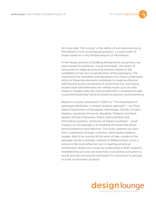 white paper | April 2010 | The Blink Factor | 4




                                           He notes that “thin-slicing” is the ability of our subconscious to
                                           find patterns such as packaging graphics, a unique color or
                                           shape based on a very limited amount of information.

                                           In the design process of building strong brand recognition, we
                                           have named this behavior “visual shorthand”, the ability of
                                           consumers to make quick buying decision based on the
                                           availability of few key visual elements of the packaging. The
                                           importance for marketers and designers is to clearly understand
                                           which of these key elements contribute to creating effective
                                           split-second brand connections at store level. Our own brand
                                           studies have identified that non-verbal visuals such as color,
                                           shape or imagery play the most pivotal role in creating the right
                                           visual shorthand that will drive brand recognition and preference.

                                           Based on a study conducted in 2005 on “The importance of
                                           packaging attributes: a conjoint analysis approach” - by Pinya
                                           Silayoi Department of Packaging Technology, Faculty of Agro-
                                           Industry, Kasetsart University, Bangkok, Thailand; and Mark
                                           Speece School of Business, Public Administration and
                                           Information Systems, University of Alaska Southeast - visual
                                           imagery on the package is an essential attribute that drives
                                           brand preference and selection. The study supports our own
                                           firm’s experience through numerous client-based research
                                           studies, that to be noticed at the point of sale, visuals on the
                                           package can be a strategic method of differentiation, since a
                                           picture is the most effective tool in creating emotional
                                           connections. Based on a study by Underwood in 2001, research
                                           identified that pictures are extremely vivid stimuli compared to
                                           words and also are quicker and easier for consumers to process
                                           in a low involvement situation.
 