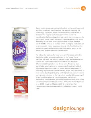 white paper | April 2010 | The Blink Factor | 7




                                           Based on the study, packaging technology is the most important
                                           attribute. The study identified that the specific message the
                                           technology conveys is about convenience and ease of use, so
                                           these results suggest that urban consumers give more
                                           consideration to technology that represents convenience; i.e., the
                                           technology image clearly shown on the pack seems to be more
                                           appealing on the shelf. This supports other studies we have
                                           conducted for a range of brands, where packaging features such
                                           as a re-sealable zipper bags, easy-to-grip lids, food that can be
                                           easily microwave and where the packaging also serves as the
                                           eating tray, do well in research and at shelf.


                                           For InBev, the feature of a lined beer can that could retain the
                                           liquid at a colder temperature longer, or for Tetley Tea, a
                                           package that kept the product fresher longer and was easier to
                                           store in the cupboard were functional features that truly
                                           differentiated the product and drove sales. The study also
                                           identified a growing trend by consumers of reading the label
                                           information. With the growth of health and the awareness of
                                           unhealthy ingredients such as trans-fats, sugar, salt, in addition to
                                           food scares due to poor quality control practices, consumers are
                                           paying more attention to the ingredient panel and the country of
                                           origin. This indicates that consumers value the product
                                           information on food labels, and confirms prior studies from other
                                           countries (Mitchell and Papavassiliou, 1999) like Thailand (Silayoi
                                           et al. 2003; Silayoi and Speece, 2004) which show that
                                           consumers are increasingly reading the label and want it to be
                                           clear.
 