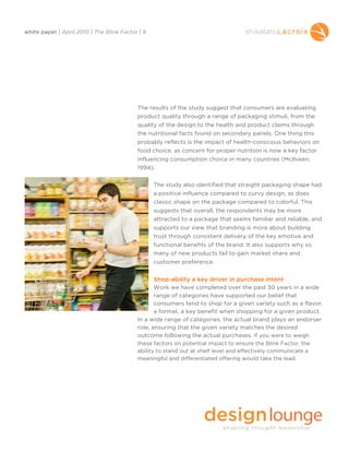 white paper | April 2010 | The Blink Factor | 8




                                           The results of the study suggest that consumers are evaluating
                                           product quality through a range of packaging stimuli, from the
                                           quality of the design to the health and product claims through
                                           the nutritional facts found on secondary panels. One thing this
                                           probably reflects is the impact of health-conscious behaviors on
                                           food choice, as concern for proper nutrition is now a key factor
                                           influencing consumption choice in many countries (McIlveen,
                                           1994).


                                                  The study also identified that straight packaging shape had
                                                  a positive influence compared to curvy design, as does
                                                  classic shape on the package compared to colorful. This
                                                  suggests that overall, the respondents may be more
                                                  attracted to a package that seems familiar and reliable, and
                                                  supports our view that branding is more about building
                                                  trust through consistent delivery of the key emotive and
                                                  functional benefits of the brand. It also supports why so
                                                  many of new products fail to gain market share and
                                                  customer preference.


                                                  Shop-ability a key driver in purchase intent
                                                  Work we have completed over the past 30 years in a wide
                                                  range of categories have supported our belief that
                                                  consumers tend to shop for a given variety such as a flavor,
                                                  a format, a key benefit when shopping for a given product.
                                           In a wide range of categories, the actual brand plays an endorser
                                           role, ensuring that the given variety matches the desired
                                           outcome following the actual purchases. If you were to weigh
                                           these factors on potential impact to ensure the Blink Factor, the
                                           ability to stand out at shelf level and effectively communicate a
                                           meaningful and differentiated offering would take the lead.
 