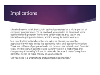 Implications
Like the Internet itself, blockchain technology started as a niche pursuit of
computer programmers. To be involved, you needed to download some
obscure bitcoin program from some dodgy website. But, today, the
blockchain is going mainstream, and it's losing its mysteriousness.
In a country like India where there is extreme disparity across the
population it will help issues like economic rights and economic inclusion.
There are millions of people who do not have access to banks and financial
tools. The blockchain can store and transfer value in a frictionless and
cheaper way than today's financial networks because it doesn't require a
bank that needs to make money on your account.
“All you need is a smartphone and an internet connection.”
 