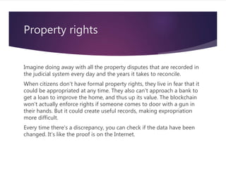 Property rights
Imagine doing away with all the property disputes that are recorded in
the judicial system every day and the years it takes to reconcile.
When citizens don't have formal property rights, they live in fear that it
could be appropriated at any time. They also can't approach a bank to
get a loan to improve the home, and thus up its value. The blockchain
won't actually enforce rights if someone comes to door with a gun in
their hands. But it could create useful records, making expropriation
more difficult.
Every time there's a discrepancy, you can check if the data have been
changed. It's like the proof is on the Internet.
 