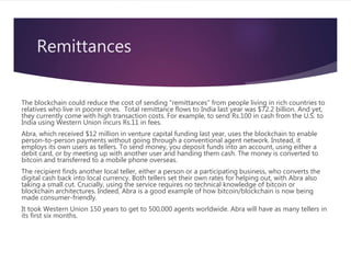 Remittances
The blockchain could reduce the cost of sending "remittances" from people living in rich countries to
relatives who live in poorer ones. Total remittance flows to India last year was $72.2 billion. And yet,
they currently come with high transaction costs. For example, to send Rs.100 in cash from the U.S. to
India using Western Union incurs Rs.11 in fees.
Abra, which received $12 million in venture capital funding last year, uses the blockchain to enable
person-to-person payments without going through a conventional agent network. Instead, it
employs its own users as tellers. To send money, you deposit funds into an account, using either a
debit card, or by meeting up with another user and handing them cash. The money is converted to
bitcoin and transferred to a mobile phone overseas.
The recipient finds another local teller, either a person or a participating business, who converts the
digital cash back into local currency. Both tellers set their own rates for helping out, with Abra also
taking a small cut. Crucially, using the service requires no technical knowledge of bitcoin or
blockchain architectures. Indeed, Abra is a good example of how bitcoin/blockchain is now being
made consumer-friendly.
It took Western Union 150 years to get to 500,000 agents worldwide. Abra will have as many tellers in
its first six months.
 