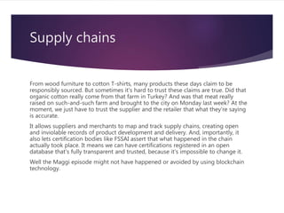 Supply chains
From wood furniture to cotton T-shirts, many products these days claim to be
responsibly sourced. But sometimes it's hard to trust these claims are true. Did that
organic cotton really come from that farm in Turkey? And was that meat really
raised on such-and-such farm and brought to the city on Monday last week? At the
moment, we just have to trust the supplier and the retailer that what they're saying
is accurate.
It allows suppliers and merchants to map and track supply chains, creating open
and inviolable records of product development and delivery. And, importantly, it
also lets certification bodies like FSSAI assert that what happened in the chain
actually took place. It means we can have certifications registered in an open
database that's fully transparent and trusted, because it's impossible to change it.
Well the Maggi episode might not have happened or avoided by using blockchain
technology.
 