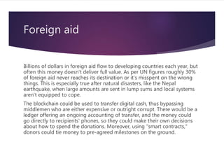 Foreign aid
Billions of dollars in foreign aid flow to developing countries each year, but
often this money doesn't deliver full value. As per UN figures roughly 30%
of foreign aid never reaches its destination or it's misspent on the wrong
things. This is especially true after natural disasters, like the Nepal
earthquake, when large amounts are sent in lump sums and local systems
aren't equipped to cope.
The blockchain could be used to transfer digital cash, thus bypassing
middlemen who are either expensive or outright corrupt. There would be a
ledger offering an ongoing accounting of transfer, and the money could
go directly to recipients' phones, so they could make their own decisions
about how to spend the donations. Moreover, using "smart contracts,"
donors could tie money to pre-agreed milestones on the ground.
 