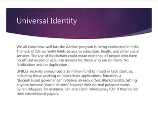 Universal Identity
We all know how well has the Aadhar program is being conducted in India.
The lack of IDs currently limits access to education, health, and other social
services. The use of blockchain could mean existence of people who have
no official record or accurate records for those who are on them. No
falsification and no duplication.
UNICEF recently announced a $9 million fund to invest in tech startups,
including those working on blockchain applications. Bitnation, a
"decentralized governance" initiative, already offers BlockchainIDs, letting
anyone become "world citizens" beyond their normal passport status.
Syrian refugees, for instance, can also claim "emergency IDs" if they've lost
their conventional papers.
 