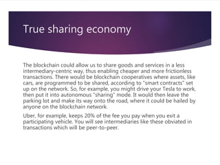 True sharing economy
The blockchain could allow us to share goods and services in a less
intermediary-centric way, thus enabling cheaper and more frictionless
transactions. There would be blockchain cooperatives where assets, like
cars, are programmed to be shared, according to "smart contracts" set
up on the network. So, for example, you might drive your Tesla to work,
then put it into autonomous "sharing" mode. It would then leave the
parking lot and make its way onto the road, where it could be hailed by
anyone on the blockchain network.
Uber, for example, keeps 20% of the fee you pay when you exit a
participating vehicle. You will see intermediaries like these obviated in
transactions which will be peer-to-peer.
 