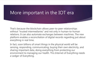 More important in the IOT era
That's because the blockchain allows peer-to-peer relationships
without "trusted intermediaries" and not only in human-to-human
relations. It can also automate exchanges between machines. The new
platform enables a reconciliation of digital records regarding just about
everything in real time.
In fact, soon billions of smart things in the physical world will be
sensing, responding, communicating, buying their own electricity, and
sharing important data, doing everything from protecting our
environment to managing our health. This Internet of Everything needs
a Ledger of Everything.
 