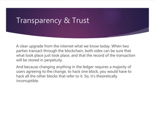 Transparency & Trust
A clear upgrade from the internet what we know today. When two
parties transact through the blockchain, both sides can be sure that
what took place just took place, and that the record of the transaction
will be stored in perpetuity.
And because changing anything in the ledger requires a majority of
users agreeing to the change, to hack one block, you would have to
hack all the other blocks that refer to it. So, it's theoretically
incorruptible.
 