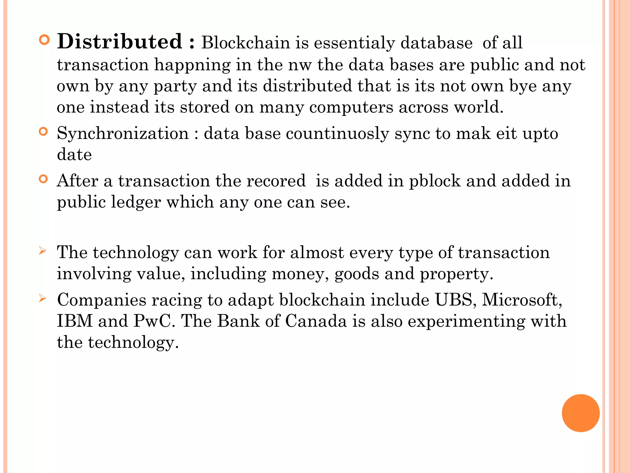  Distributed : Blockchain is essentialy database of all
transaction happning in the nw the data bases are public and not
own by any party and its distributed that is its not own bye any
one instead its stored on many computers across world.
 Synchronization : data base countinuosly sync to mak eit upto
date
 After a transaction the recored is added in pblock and added in
public ledger which any one can see.
 The technology can work for almost every type of transaction
involving value, including money, goods and property.
 Companies racing to adapt blockchain include UBS, Microsoft,
IBM and PwC. The Bank of Canada is also experimenting with
the technology.
 