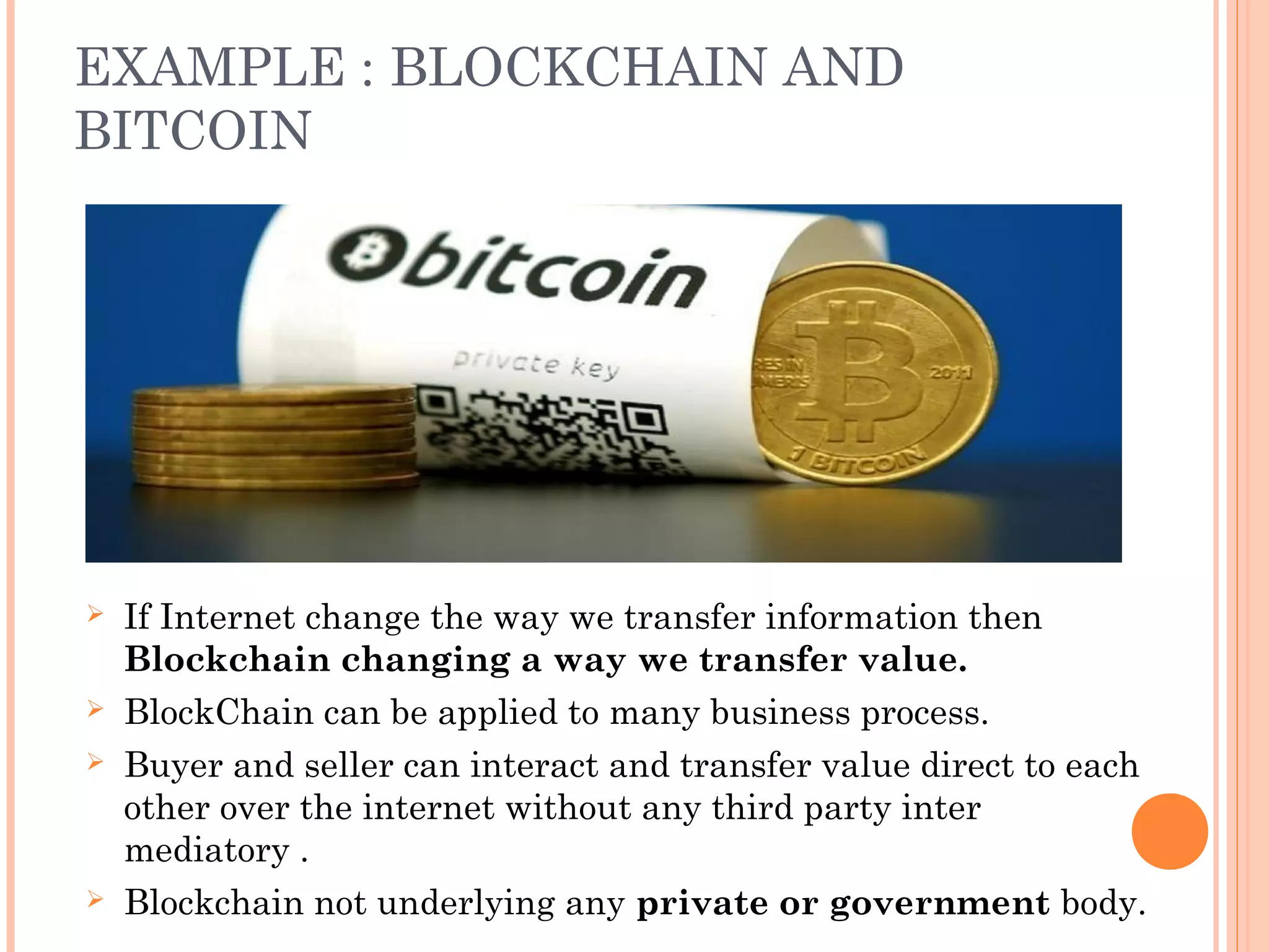 EXAMPLE : BLOCKCHAIN AND
BITCOIN
 If Internet change the way we transfer information then
Blockchain changing a way we transfer value.
 BlockChain can be applied to many business process.
 Buyer and seller can interact and transfer value direct to each
other over the internet without any third party inter
mediatory .
 Blockchain not underlying any private or government body.
 