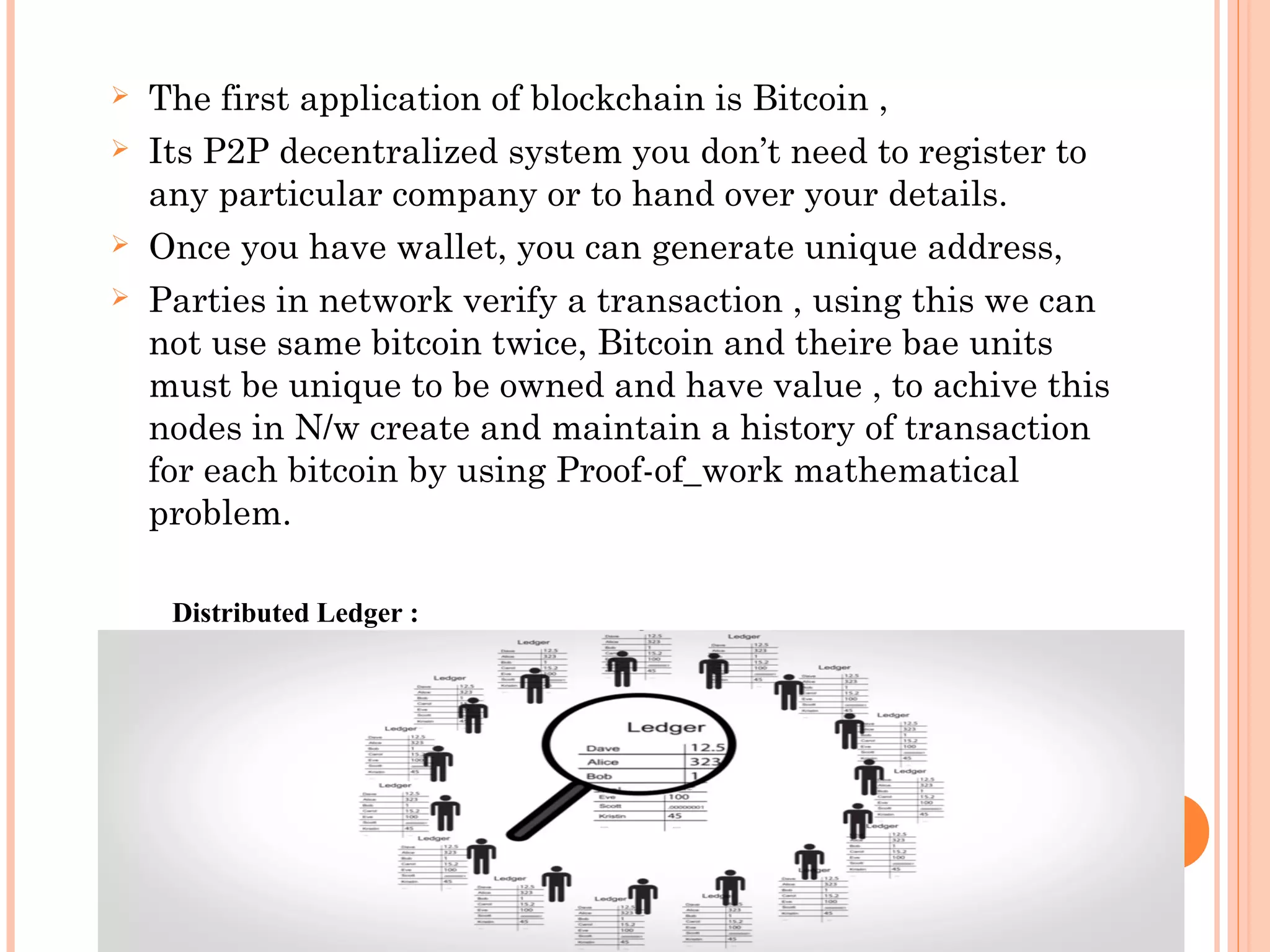  The first application of blockchain is Bitcoin ,
 Its P2P decentralized system you don’t need to register to
any particular company or to hand over your details.
 Once you have wallet, you can generate unique address,
 Parties in network verify a transaction , using this we can
not use same bitcoin twice, Bitcoin and theire bae units
must be unique to be owned and have value , to achive this
nodes in N/w create and maintain a history of transaction
for each bitcoin by using Proof-of_work mathematical
problem.
Distributed Ledger :
 