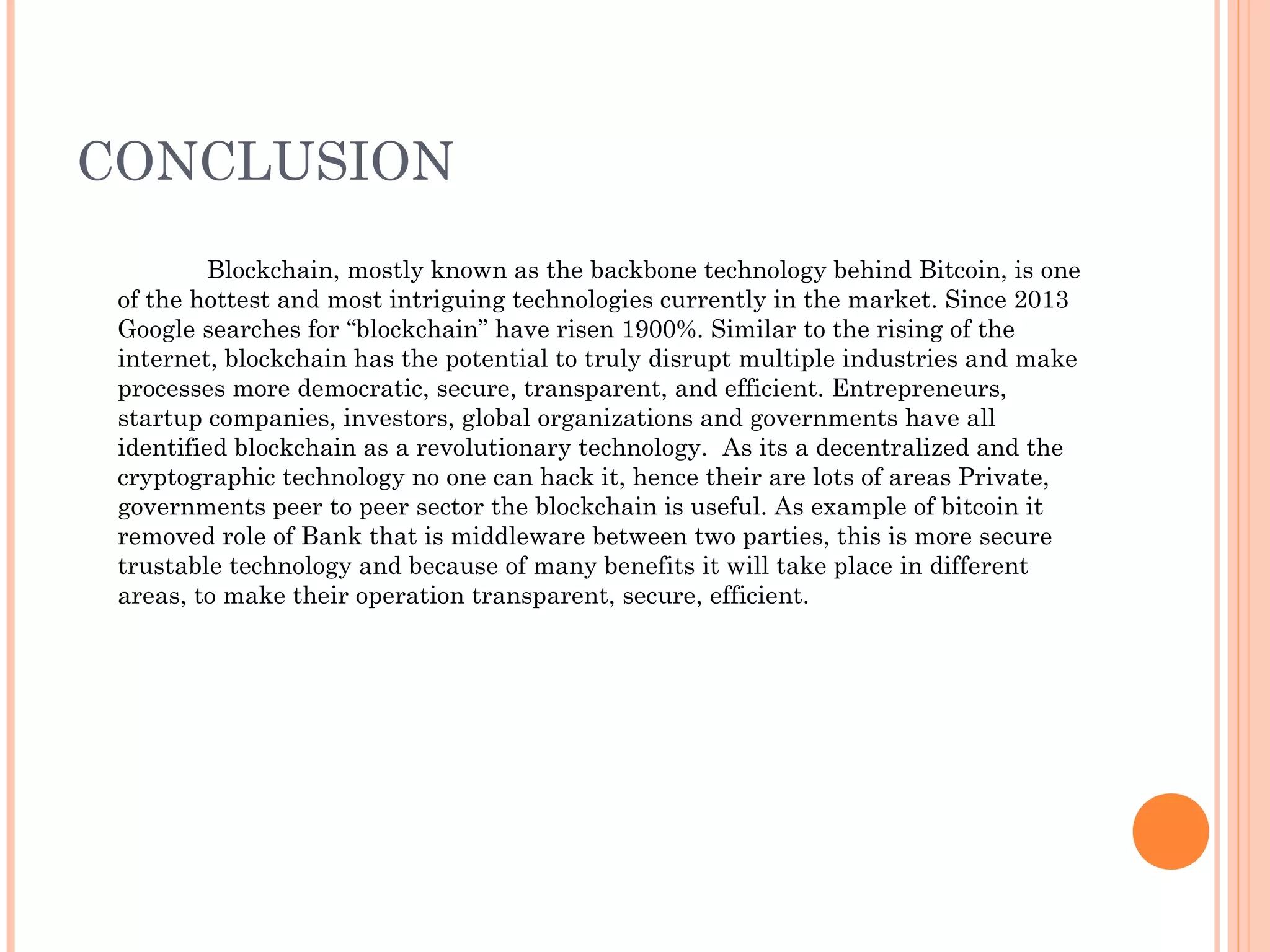 CONCLUSION
Blockchain, mostly known as the backbone technology behind Bitcoin, is one
of the hottest and most intriguing technologies currently in the market. Since 2013
Google searches for “blockchain” have risen 1900%. Similar to the rising of the
internet, blockchain has the potential to truly disrupt multiple industries and make
processes more democratic, secure, transparent, and efficient. Entrepreneurs,
startup companies, investors, global organizations and governments have all
identified blockchain as a revolutionary technology. As its a decentralized and the
cryptographic technology no one can hack it, hence their are lots of areas Private,
governments peer to peer sector the blockchain is useful. As example of bitcoin it
removed role of Bank that is middleware between two parties, this is more secure
trustable technology and because of many benefits it will take place in different
areas, to make their operation transparent, secure, efficient.
 