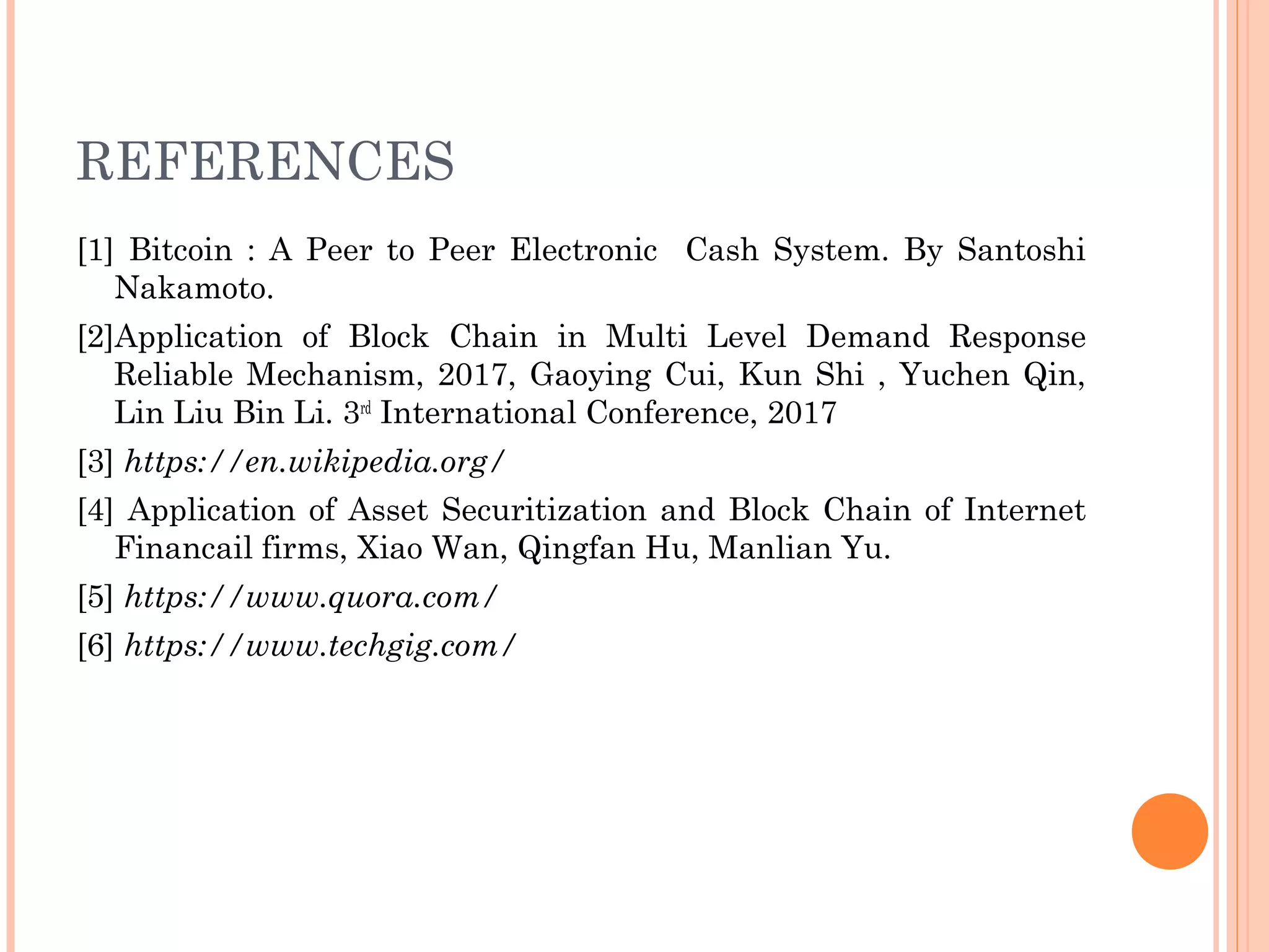 REFERENCES
[1] Bitcoin : A Peer to Peer Electronic Cash System. By Santoshi
Nakamoto.
[2]Application of Block Chain in Multi Level Demand Response
Reliable Mechanism, 2017, Gaoying Cui, Kun Shi , Yuchen Qin,
Lin Liu Bin Li. 3rd
International Conference, 2017
[3] https://en.wikipedia.org/
[4] Application of Asset Securitization and Block Chain of Internet
Financail firms, Xiao Wan, Qingfan Hu, Manlian Yu.
[5] https://www.quora.com/
[6] https://www.techgig.com/
 