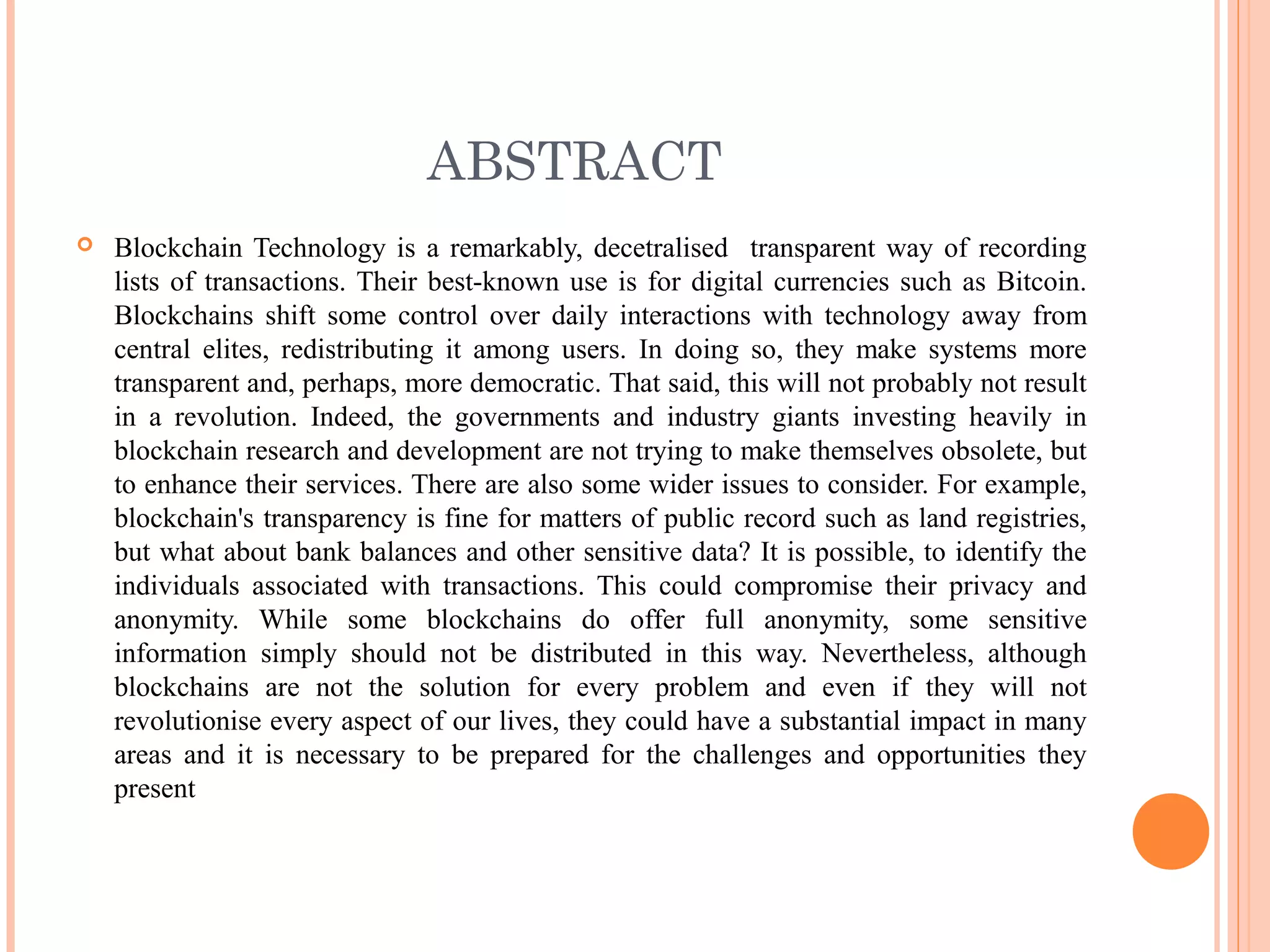 ABSTRACT
 Blockchain Technology is a remarkably, decetralised transparent way of recording
lists of transactions. Their best-known use is for digital currencies such as Bitcoin.
Blockchains shift some control over daily interactions with technology away from
central elites, redistributing it among users. In doing so, they make systems more
transparent and, perhaps, more democratic. That said, this will not probably not result
in a revolution. Indeed, the governments and industry giants investing heavily in
blockchain research and development are not trying to make themselves obsolete, but
to enhance their services. There are also some wider issues to consider. For example,
blockchain's transparency is fine for matters of public record such as land registries,
but what about bank balances and other sensitive data? It is possible, to identify the
individuals associated with transactions. This could compromise their privacy and
anonymity. While some blockchains do offer full anonymity, some sensitive
information simply should not be distributed in this way. Nevertheless, although
blockchains are not the solution for every problem and even if they will not
revolutionise every aspect of our lives, they could have a substantial impact in many
areas and it is necessary to be prepared for the challenges and opportunities they
present
 