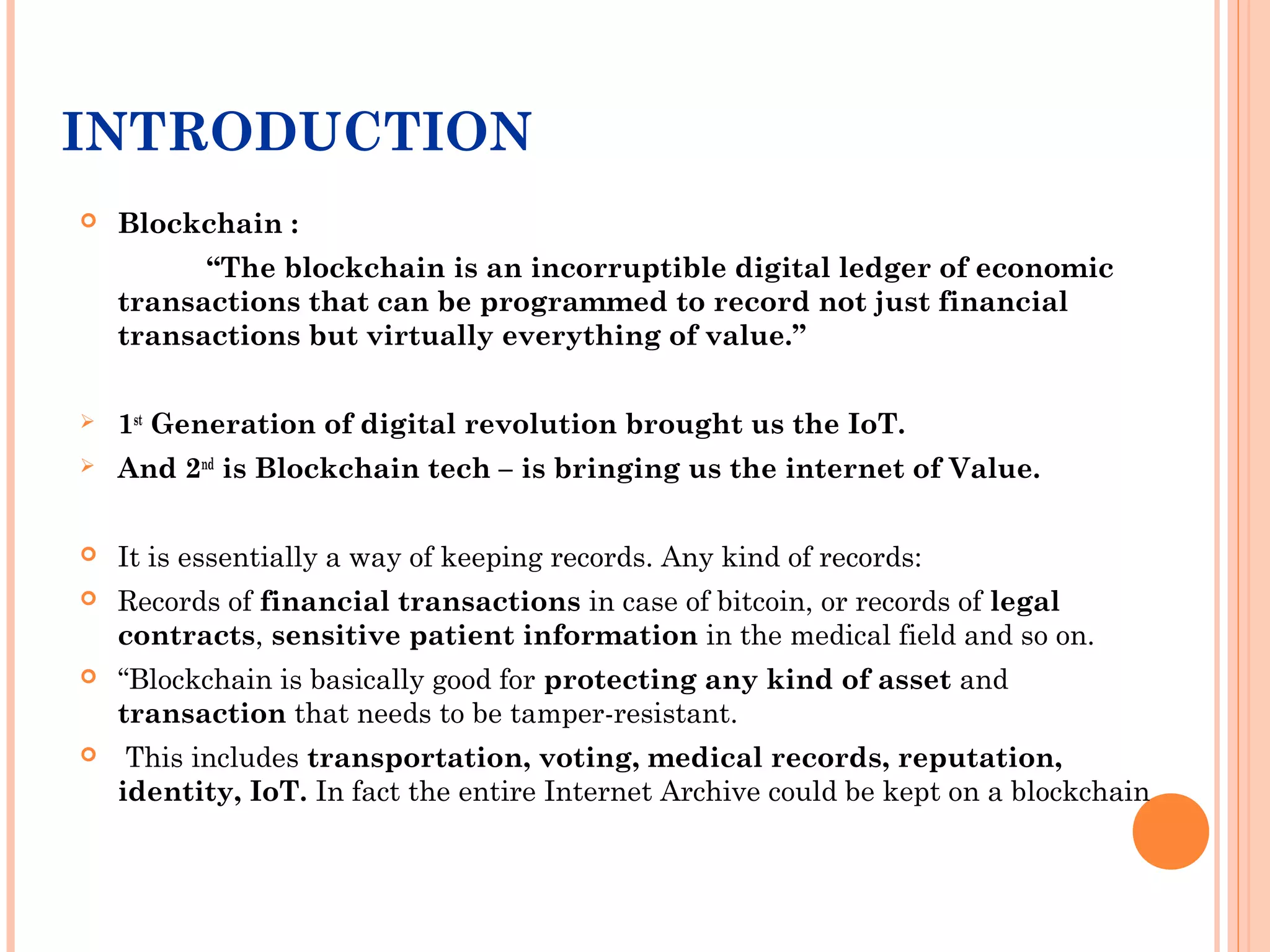INTRODUCTION
 Blockchain :
“The blockchain is an incorruptible digital ledger of economic
transactions that can be programmed to record not just financial
transactions but virtually everything of value.”
 1st
Generation of digital revolution brought us the IoT.
 And 2nd
is Blockchain tech – is bringing us the internet of Value.
 It is essentially a way of keeping records. Any kind of records:
 Records of financial transactions in case of bitcoin, or records of legal
contracts, sensitive patient information in the medical field and so on.
 “Blockchain is basically good for protecting any kind of asset and
transaction that needs to be tamper-resistant.
 This includes transportation, voting, medical records, reputation,
identity, IoT. In fact the entire Internet Archive could be kept on a blockchain
 