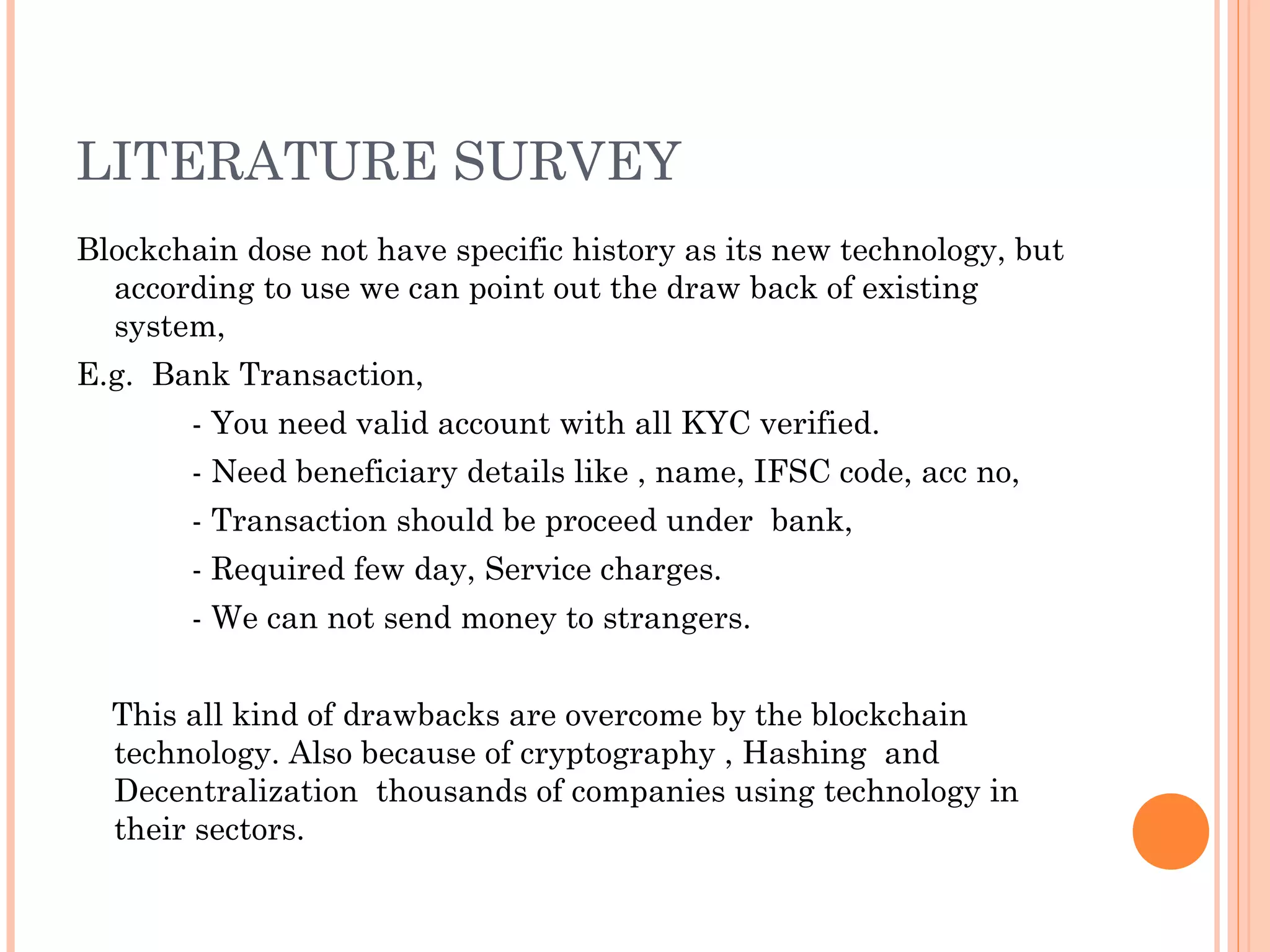 LITERATURE SURVEY
Blockchain dose not have specific history as its new technology, but
according to use we can point out the draw back of existing
system,
E.g. Bank Transaction,
- You need valid account with all KYC verified.
- Need beneficiary details like , name, IFSC code, acc no,
- Transaction should be proceed under bank,
- Required few day, Service charges.
- We can not send money to strangers.
This all kind of drawbacks are overcome by the blockchain
technology. Also because of cryptography , Hashing and
Decentralization thousands of companies using technology in
their sectors.
 