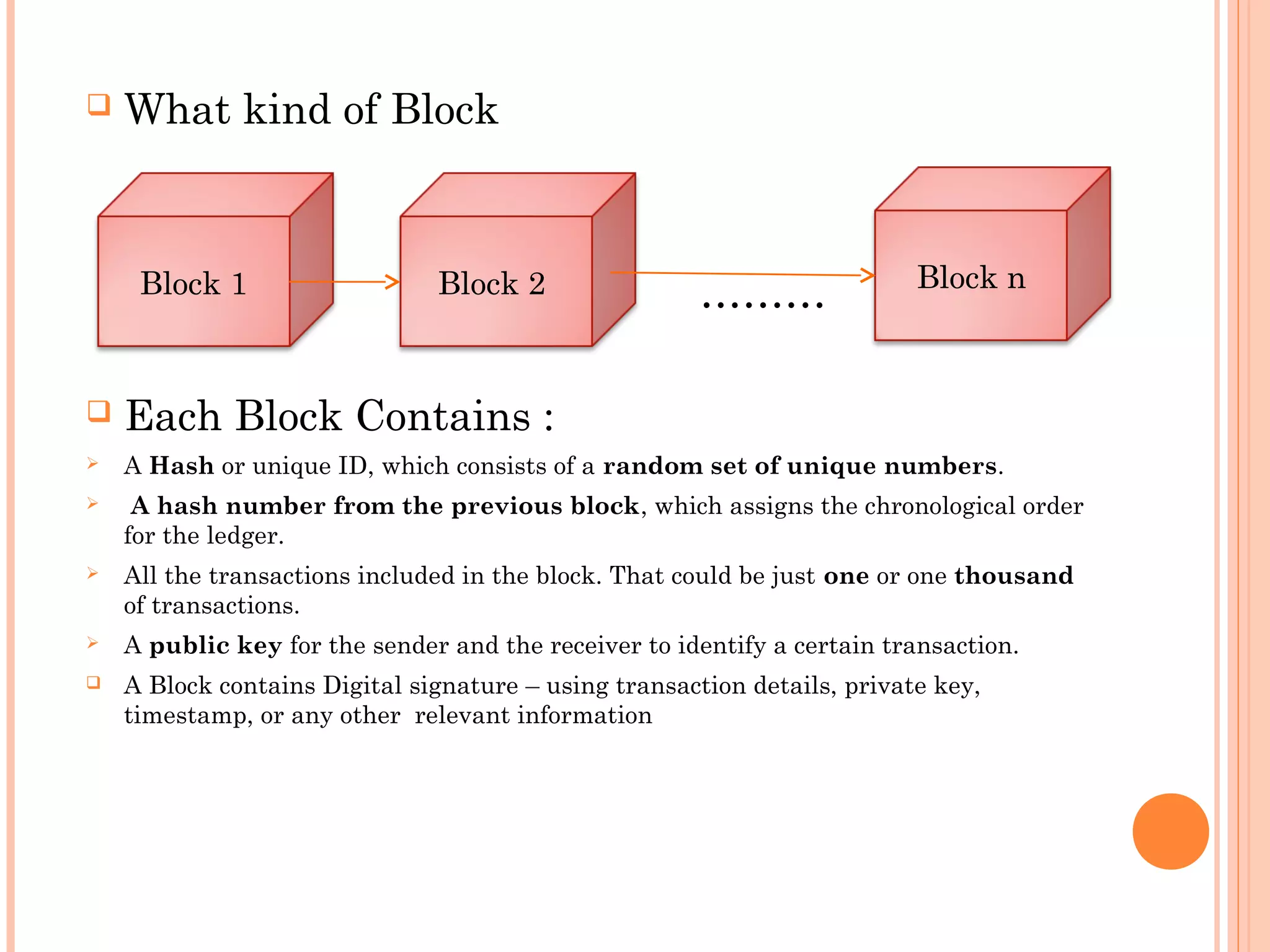  What kind of Block
………
 Each Block Contains :
 A Hash or unique ID, which consists of a random set of unique numbers.
 A hash number from the previous block, which assigns the chronological order
for the ledger.
 All the transactions included in the block. That could be just one or one thousand
of transactions.
 A public key for the sender and the receiver to identify a certain transaction.
 A Block contains Digital signature – using transaction details, private key,
timestamp, or any other relevant information
Block 1 Block nBlock 2
 