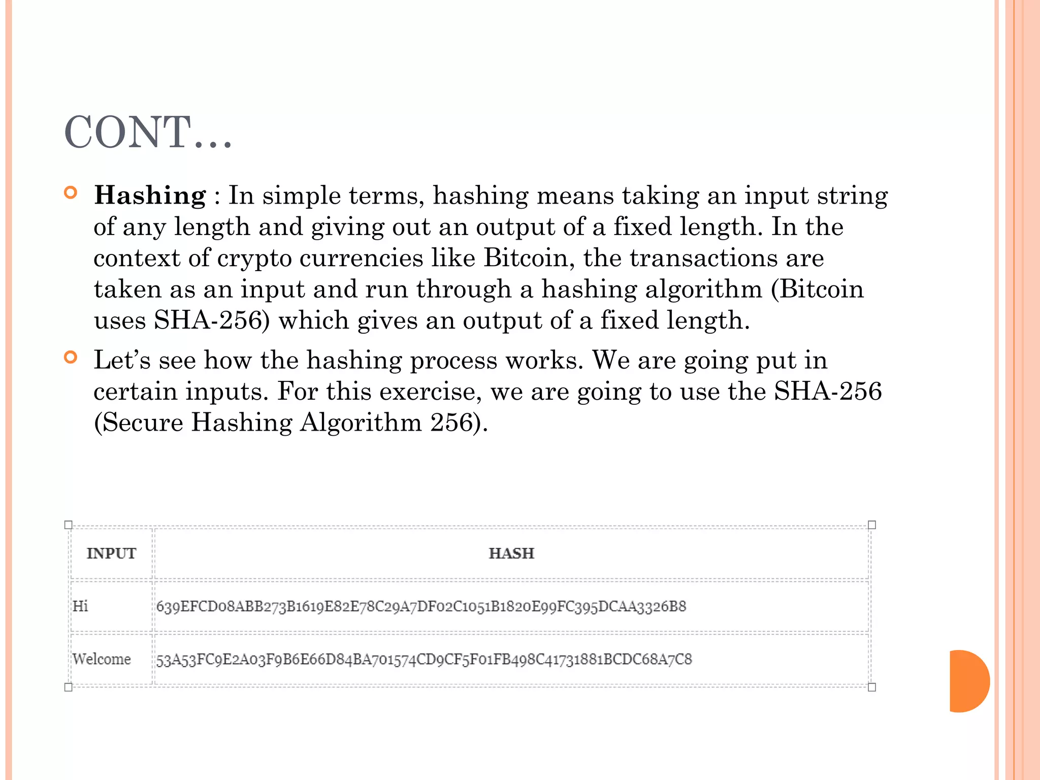 CONT…
 Hashing : In simple terms, hashing means taking an input string
of any length and giving out an output of a fixed length. In the
context of crypto currencies like Bitcoin, the transactions are
taken as an input and run through a hashing algorithm (Bitcoin
uses SHA-256) which gives an output of a fixed length.
 Let’s see how the hashing process works. We are going put in
certain inputs. For this exercise, we are going to use the SHA-256
(Secure Hashing Algorithm 256).
 