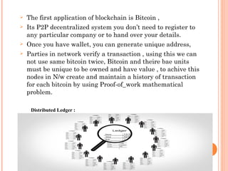  The first application of blockchain is Bitcoin ,
 Its P2P decentralized system you don’t need to register to
any partic...