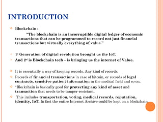 INTRODUCTION
 Blockchain :
“The blockchain is an incorruptible digital ledger of economic
transactions that can be progra...
