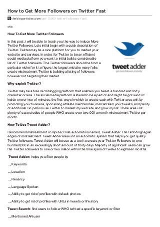 How to Get More Followers on Twitter Fast
theblogarticles.com /get-10000-twitter-f ollowers-f ast/
siva

How To Get More Twit t er Followers
In this post, i will be able to teach you the way to induce More
Twitter Followers. Lets initial begin with a quick description of
Twitter. Twitter may be a nice platform for you to market your
web site and services. In order, for Twitter to be an efficient
social media platform you want to initial build a considerable
list of Twitter followers. The Twitter followers should be from a
particular niche for it to figure. the largest mistake many folks
create mistreatment Twitter is building a listing of followers
however not targeting their market.
Why exploit Twit t er?
Twitter may be a free microblogging platform that enables you tweet a hundred and forty
character or less. The social media platform is liberal to be a part of and might be got wind of
inside one or two of minutes. the first ways in which to create cash with Twitter area unit by
promoting your business, sponsoring affiliate merchandise, mercantilism your tweets, and plenty
of additional. I in person use Twitter to market my web site and grow my list. There area unit
plenty of case studies of people WHO create over two,000 a month mistreatment Twitter per
month.
How To Use Tweet Adder?
I recommend mistreatment computer code automation named, Tweet Adder. The Brobdingnagian
edges of mistreatment Tweet Adder area unit an automatic system that helps you get quality
Twitter followers. Tweet Adder will be use as a tool to create your Twitter Followers to one
hundred,000 in an exceedingly short amount of thirty days. Majority of significant users can grow
the Twitter Followers to one or two million within the time spam of twelve to eighteen months.
Tweet Adder: helps you filter people by
 Keywords
 Location
 Recency
 Language Spoken
 Ability to get rid of profiles with default photos
 Ability to get rid of profiles with URLs in tweets or life story
Tweet Search: find users to follow WHO twitted a specific keyword or filter
 Mentioned AN user

 