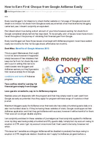 How to Earn First Cheque from Google AdSense Easily
theblogarticles.com /earn-f irst-amount-f rom-google-adsense-easily/
siva

Every new blogger’s 1st dream is to check his/her website on 1st page of Google and second
dream is to induce 1st check from Google as early as potential. once I had started my blogging
carrier last year, I dreamt conjointly an equivalent.
First dream return true during a short amount of your time however earning 1st check from
Google completed simply before few days back. To be actually, a lot of issues I even have moonfaced throughout this journey of obtaining first financial gain from Google.
Every new blogger can face those issues once begin with AdSense program. I even have waited
nearly ten months for this 1st Google check. affirmative ten months.
Dont Miss: Benef it s of Google Adsense 2013
This is a giant Maineasure that ought
to not be done however it happened
simply because of few mistakes that
keep me far from 1st check. My main
aim to put in writing this text is to
create aware new bloggers and
AdSense earners, so they’ll generate
first revenue simply from Google.
conditions and terms of Adsense
program.
Tips conf ine mind f or earning 1st
f inancial gain simply f rom Google
Less guest s on websit e, say no t o AdSense program
Newbies area unit desperate with the program and that they simply need to earn cash from
Google as early as potential. thus they apply for program with less range of tourists on their
journal.
Maximum bloggers apply for AdSense once their web site has solely a hundred guests daily or is
also two hundred close to. If they’re having these varieties of stats, Google could approve their
AdSense application and that they get AdSense with success, however it will be harmful for them.
Their account could get disable anytime.
I am conjointly enclosed in these varieties of journalgers as I had conjointly applied for AdSense
once my blog was having solely a hundred and fifty guests daily. I simply lost my account owing to
eruption in CTR. anon I got my account once more that i feel i used to be lucky, however not
when.
This issue isn’t sensible as a blogger. AdSense will be disabled in precisely few days owing to
eruption in CTR magnitude relation. therefore don’t apply for AdSense program before a

 