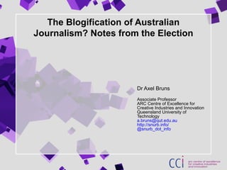 The Blogification of Australian
Journalism? Notes from the Election
Dr Axel Bruns
Associate Professor
ARC Centre of Excellence for
Creative Industries and Innovation
Queensland University of
Technology
a.bruns@qut.edu.au
http://snurb.info/
@snurb_dot_info
 