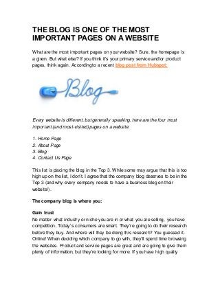 THE BLOG IS ONE OF THE MOST
IMPORTANT PAGES ON A WEBSITE
What are the most important pages on your website? Sure, the homepage is
a given. But what else? If you think it’s your primary service and/or product
pages, think again. Accordingto a recent blog post from Hubspot:
Every website is different, but generally speaking, here are the four most
important (and most-visited) pages on a website:
1. Home Page
2. About Page
3. Blog
4. Contact Us Page
This list is placing the blog in the Top 3. While some may argue that this is too
high up on the list, I don’t. I agree that the company blog deserves to be in the
Top 3 (and why every company needs to have a business blog on their
website!).
The company blog is where you:
Gain trust
No matter what industry or niche you are in or what you are selling, you have
competition. Today’s consumers are smart. They’re going to do their research
before they buy. And where will they be doing this research? You guessed it.
Online! When deciding which company to go with, they’ll spend time browsing
the websites. Product and service pages are great and are going to give them
plenty of information, but they’re looking for more. If you have high quality
 