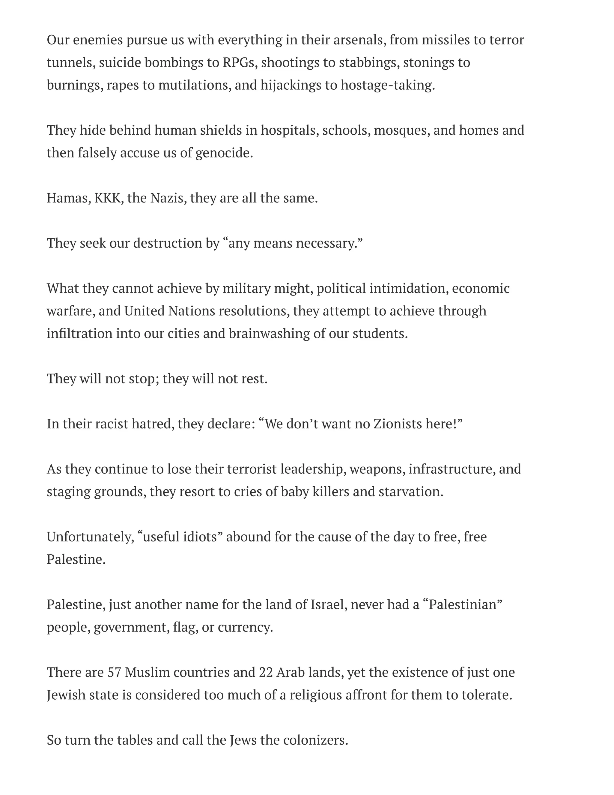Our enemies pursue us with everything in their arsenals, from missiles to terror
tunnels, suicide bombings to RPGs, shootings to stabbings, stonings to
burnings, rapes to mutilations, and hijackings to hostage-taking.
They hide behind human shields in hospitals, schools, mosques, and homes and
then falsely accuse us of genocide.
Hamas, KKK, the Nazis, they are all the same.
They seek our destruction by “any means necessary.”
What they cannot achieve by military might, political intimidation, economic
warfare, and United Nations resolutions, they attempt to achieve through
infiltration into our cities and brainwashing of our students.
They will not stop; they will not rest.
In their racist hatred, they declare: “We don’t want no Zionists here!”
As they continue to lose their terrorist leadership, weapons, infrastructure, and
staging grounds, they resort to cries of baby killers and starvation.
Unfortunately, “useful idiots” abound for the cause of the day to free, free
Palestine.
Palestine, just another name for the land of Israel, never had a “Palestinian”
people, government, flag, or currency.
There are 57 Muslim countries and 22 Arab lands, yet the existence of just one
Jewish state is considered too much of a religious affront for them to tolerate.
So turn the tables and call the Jews the colonizers.
 