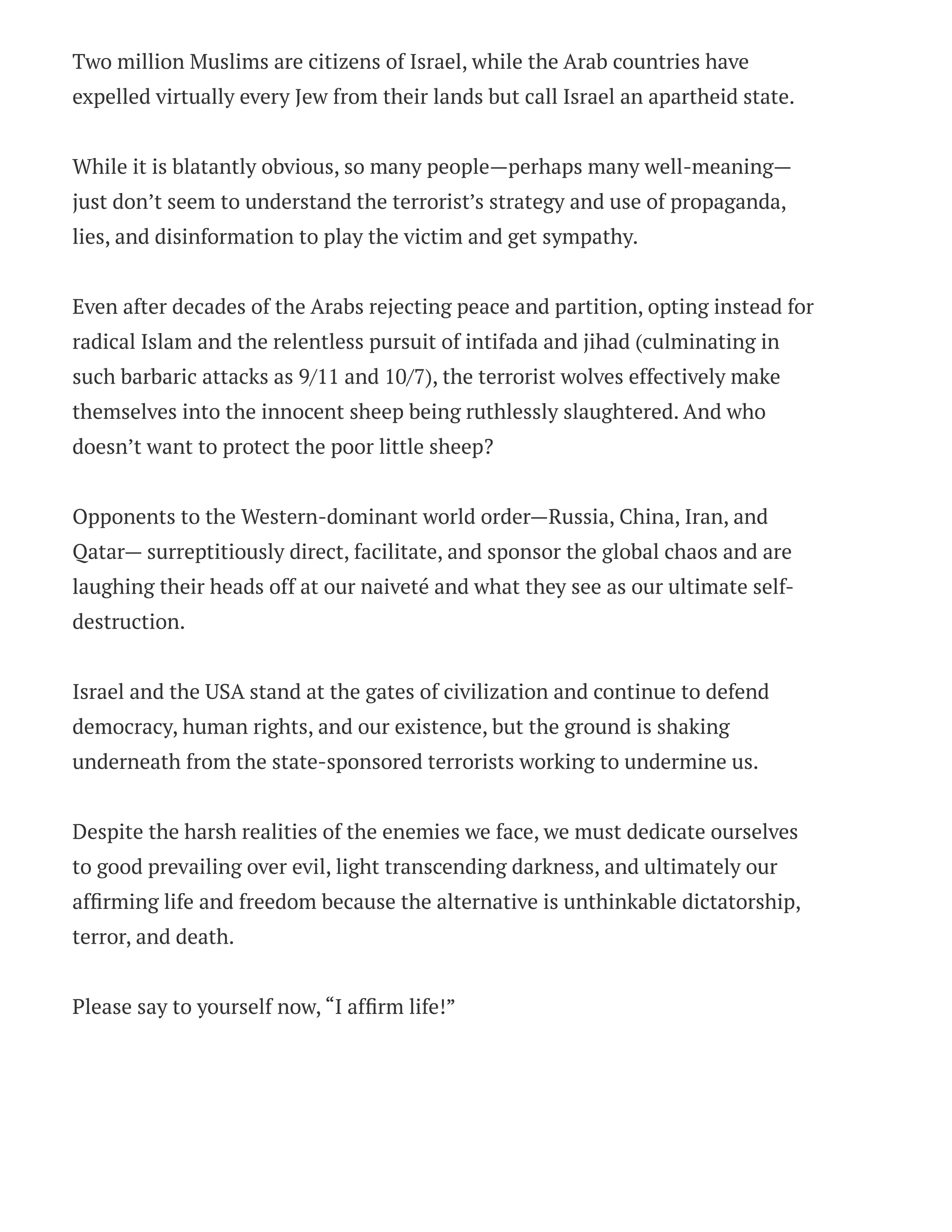 Two million Muslims are citizens of Israel, while the Arab countries have
expelled virtually every Jew from their lands but call Israel an apartheid state.
While it is blatantly obvious, so many people—perhaps many well-meaning—
just don’t seem to understand the terrorist’s strategy and use of propaganda,
lies, and disinformation to play the victim and get sympathy.
Even after decades of the Arabs rejecting peace and partition, opting instead for
radical Islam and the relentless pursuit of intifada and jihad (culminating in
such barbaric attacks as 9/11 and 10/7), the terrorist wolves effectively make
themselves into the innocent sheep being ruthlessly slaughtered. And who
doesn’t want to protect the poor little sheep?
Opponents to the Western-dominant world order—Russia, China, Iran, and
Qatar— surreptitiously direct, facilitate, and sponsor the global chaos and are
laughing their heads off at our naiveté and what they see as our ultimate self-
destruction.
Israel and the USA stand at the gates of civilization and continue to defend
democracy, human rights, and our existence, but the ground is shaking
underneath from the state-sponsored terrorists working to undermine us.
Despite the harsh realities of the enemies we face, we must dedicate ourselves
to good prevailing over evil, light transcending darkness, and ultimately our
affirming life and freedom because the alternative is unthinkable dictatorship,
terror, and death.
Please say to yourself now, “I affirm life!”
 