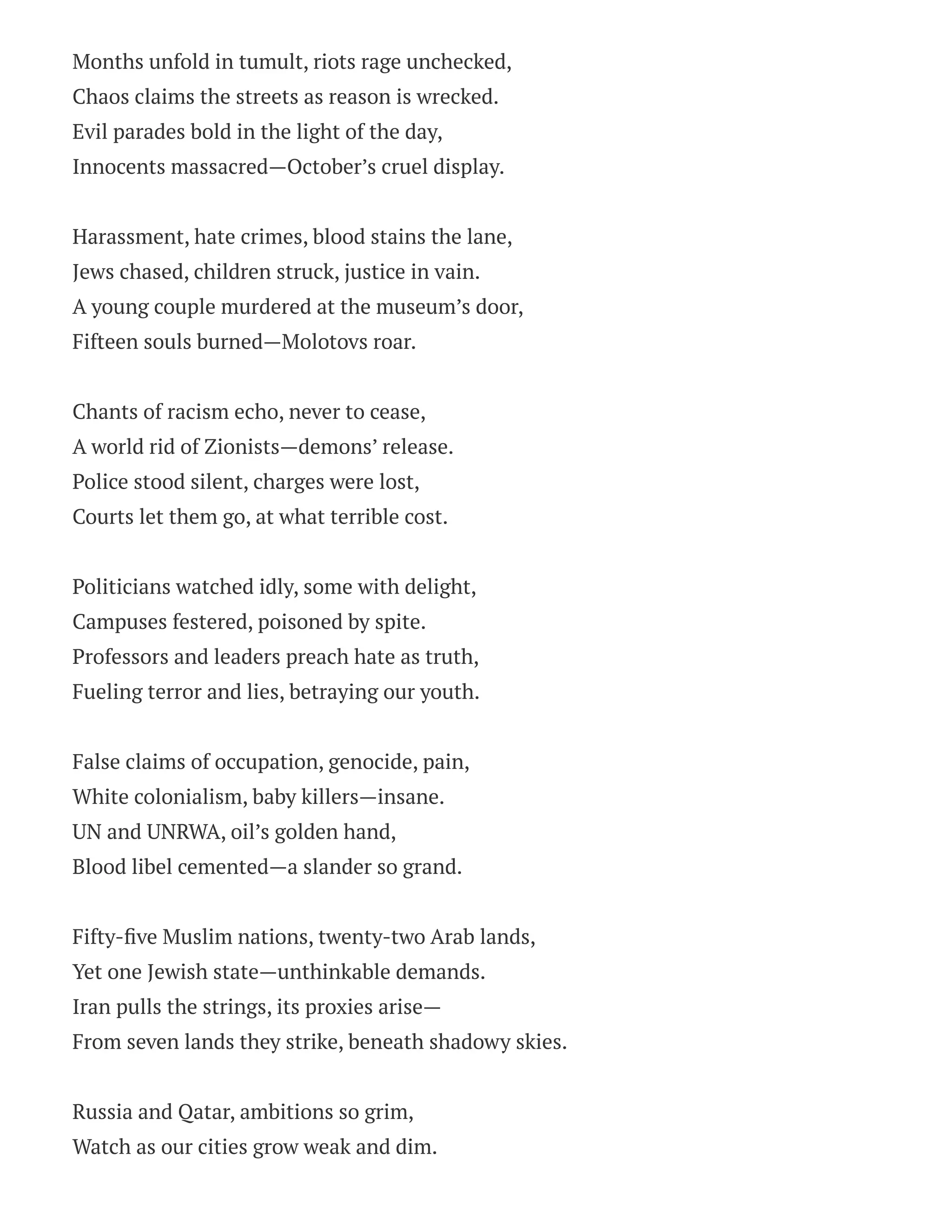 Months unfold in tumult, riots rage unchecked,
Chaos claims the streets as reason is wrecked.
Evil parades bold in the light of the day,
Innocents massacred—October’s cruel display.
Harassment, hate crimes, blood stains the lane,
Jews chased, children struck, justice in vain.
A young couple murdered at the museum’s door,
Fifteen souls burned—Molotovs roar.
Chants of racism echo, never to cease,
A world rid of Zionists—demons’ release.
Police stood silent, charges were lost,
Courts let them go, at what terrible cost.
Politicians watched idly, some with delight,
Campuses festered, poisoned by spite.
Professors and leaders preach hate as truth,
Fueling terror and lies, betraying our youth.
False claims of occupation, genocide, pain,
White colonialism, baby killers—insane.
UN and UNRWA, oil’s golden hand,
Blood libel cemented—a slander so grand.
Fifty-five Muslim nations, twenty-two Arab lands,
Yet one Jewish state—unthinkable demands.
Iran pulls the strings, its proxies arise—
From seven lands they strike, beneath shadowy skies.
Russia and Qatar, ambitions so grim,
Watch as our cities grow weak and dim.
 