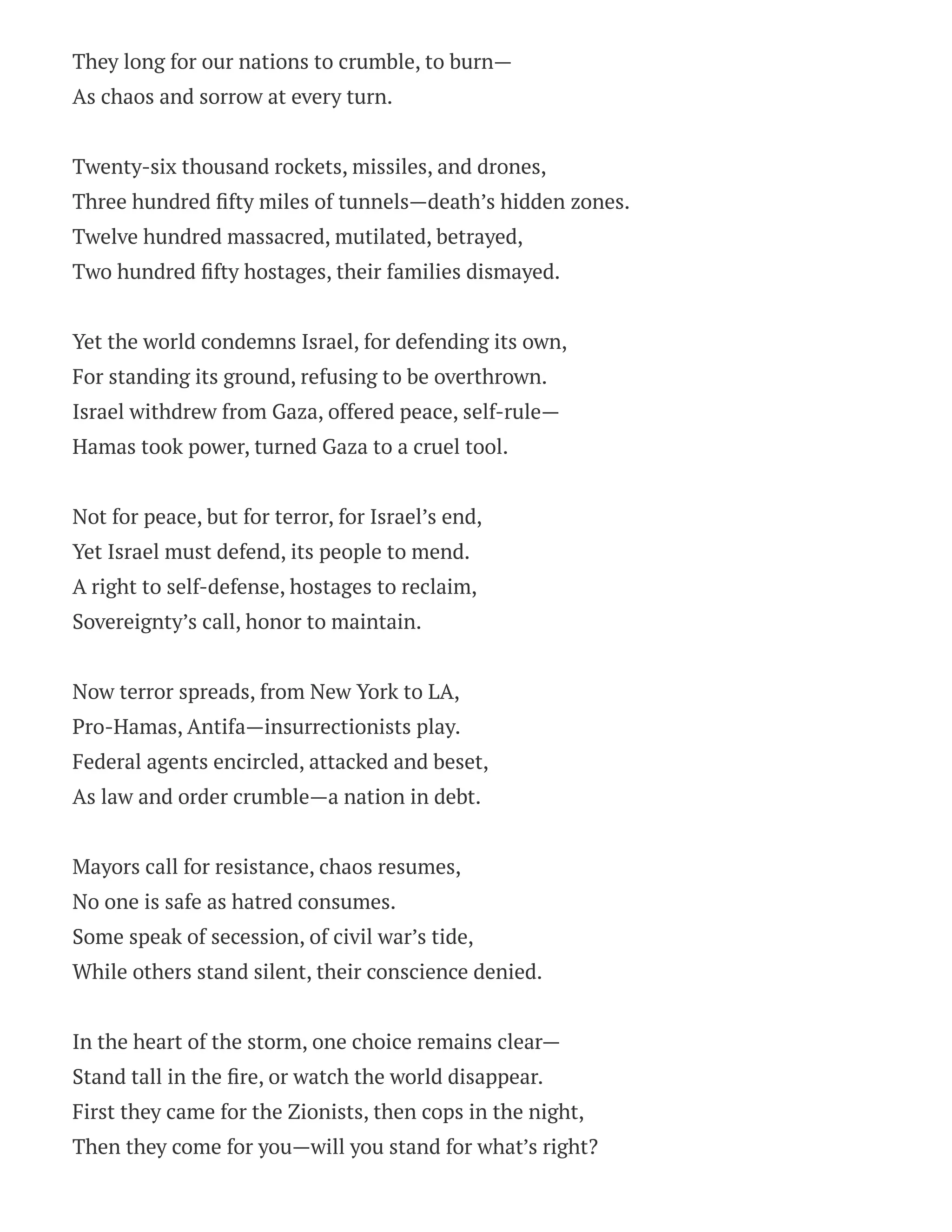 They long for our nations to crumble, to burn—
As chaos and sorrow at every turn.
Twenty-six thousand rockets, missiles, and drones,
Three hundred fifty miles of tunnels—death’s hidden zones.
Twelve hundred massacred, mutilated, betrayed,
Two hundred fifty hostages, their families dismayed.
Yet the world condemns Israel, for defending its own,
For standing its ground, refusing to be overthrown.
Israel withdrew from Gaza, offered peace, self-rule—
Hamas took power, turned Gaza to a cruel tool.
Not for peace, but for terror, for Israel’s end,
Yet Israel must defend, its people to mend.
A right to self-defense, hostages to reclaim,
Sovereignty’s call, honor to maintain.
Now terror spreads, from New York to LA,
Pro-Hamas, Antifa—insurrectionists play.
Federal agents encircled, attacked and beset,
As law and order crumble—a nation in debt.
Mayors call for resistance, chaos resumes,
No one is safe as hatred consumes.
Some speak of secession, of civil war’s tide,
While others stand silent, their conscience denied.
In the heart of the storm, one choice remains clear—
Stand tall in the fire, or watch the world disappear.
First they came for the Zionists, then cops in the night,
Then they come for you—will you stand for what’s right?
 