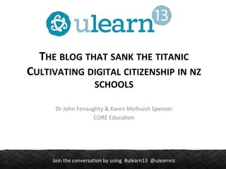 THE	
  BLOG	
  THAT	
  SANK	
  THE	
  TITANIC	
  
CULTIVATING	
  DIGITAL	
  CITIZENSHIP	
  IN	
  NZ	
  
SCHOOLS	
  
Dr	
  John	
  Fenaughty	
  &	
  Karen	
  Melhuish	
  Spencer	
  
CORE	
  Educa.on	
  

Join	
  the	
  conversa.on	
  by	
  using	
  	
  #ulearn13	
  	
  @ulearnnz	
  

 