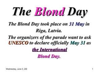 The  Blond  Day   The Blond Day took place on  31 May  in  Riga, Latvia.  The organizers of the parade want to ask  UNESCO  to declare officially  May 31  as the International   Blond Day.   