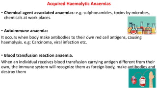 • Chemical agent associated anaemias: e.g. sulphonamides, toxins by microbes,
chemicals at work places.
• Autoimmune anaemia:
It occurs when body make antibodies to their own red cell antigens, causing
haemolysis. e.g: Carcinoma, viral infection etc.
• Blood transfusion reaction anaemia.
When an individual receives blood transfusion carrying antigen different from their
own, the immune system will recognize them as foreign body, make antibodies and
destroy them
Acquired Haemolytic Anaemias
 