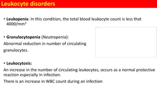 Leukocyte disorders
• Leukopenia: In this condition, the total blood leukocyte count is less that
4000/mm3
• Granulocytopenia (Neutropenia):
Abnormal reduction in number of circulating
granulocytes.
• Leukocytosis:
An increase in the number of circulating leukocytes, occurs as a normal protective
reaction especially in infection.
There is an increase in WBC count during an infection
 