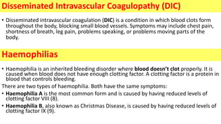 • Disseminated intravascular coagulation (DIC) is a condition in which blood clots form
throughout the body, blocking small blood vessels. Symptoms may include chest pain,
shortness of breath, leg pain, problems speaking, or problems moving parts of the
body.
• Haemophilia is an inherited bleeding disorder where blood doesn’t clot properly. It is
caused when blood does not have enough clotting factor. A clotting factor is a protein in
blood that controls bleeding.
There are two types of haemophilia. Both have the same symptoms:
• Haemophilia A is the most common form and is caused by having reduced levels of
clotting factor VIII (8).
• Haemophilia B, also known as Christmas Disease, is caused by having reduced levels of
clotting factor IX (9).
Disseminated Intravascular Coagulopathy (DIC)
Haemophilias
 